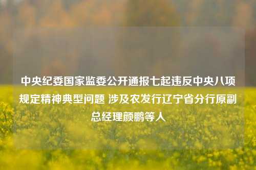 中央纪委国家监委公开通报七起违反中央八项规定精神典型问题 涉及农发行辽宁省分行原副总经理颜鹏等人