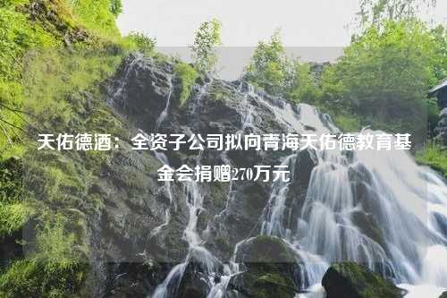 天佑德酒：全资子公司拟向青海天佑德教育基金会捐赠270万元