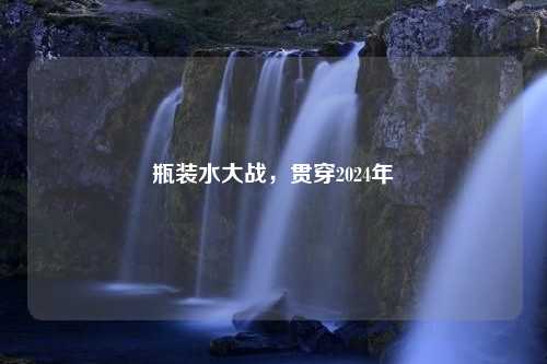 瓶装水大战，贯穿2024年