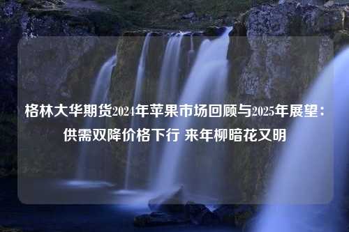 格林大华期货2024年苹果市场回顾与2025年展望：供需双降价格下行 来年柳暗花又明