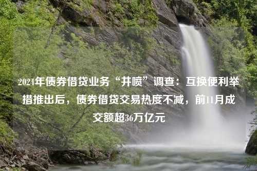 2024年债券借贷业务“井喷”调查：互换便利举措推出后，债券借贷交易热度不减，前11月成交额超36万亿元