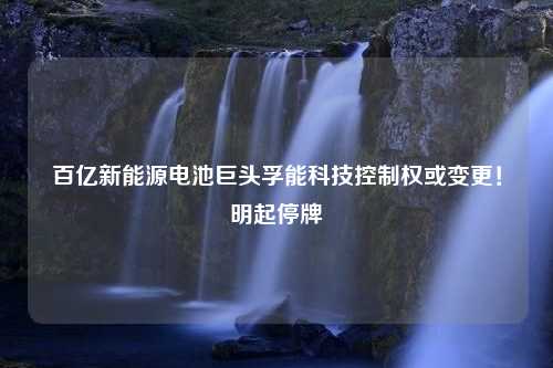 百亿新能源电池巨头孚能科技控制权或变更！明起停牌