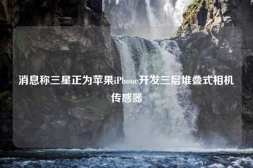 消息称三星正为苹果iPhone开发三层堆叠式相机传感器