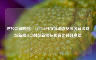 财经新闻聚焦，10月26日市场动态及深度解读财经新闻10.26财经新闻在哪看比较好高德