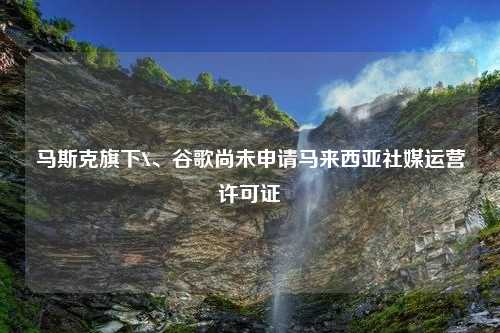 马斯克旗下X、谷歌尚未申请马来西亚社媒运营许可证