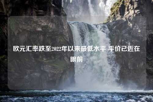 欧元汇率跌至2022年以来最低水平 平价已近在眼前