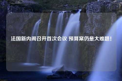 法国新内阁召开首次会议 预算案仍是大难题！