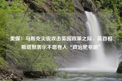 美媒：马斯克尖锐攻击英国政策之际，英首相斯塔默表示不愿卷入“政治肥皂剧”