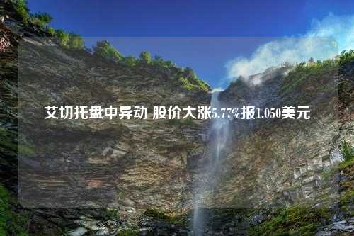 艾切托盘中异动 股价大涨5.77%报1.050美元