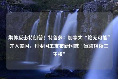 集体反击特朗普！特鲁多：加拿大“绝无可能”并入美国，丹麦国王发布新国徽“宣誓格陵兰主权”