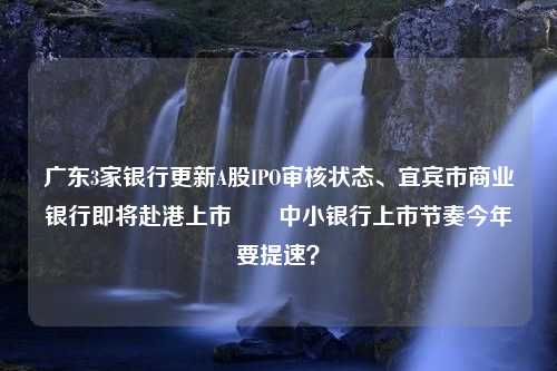 广东3家银行更新A股IPO审核状态、宜宾市商业银行即将赴港上市⋯⋯中小银行上市节奏今年要提速？